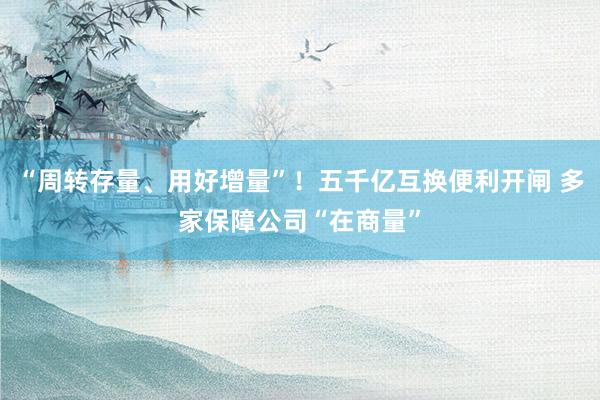 “周转存量、用好增量”！五千亿互换便利开闸 多家保障公司“在商量”