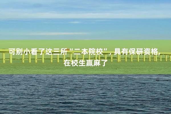 可别小看了这三所“二本院校”, 具有保研资格, 在校生赢麻了
