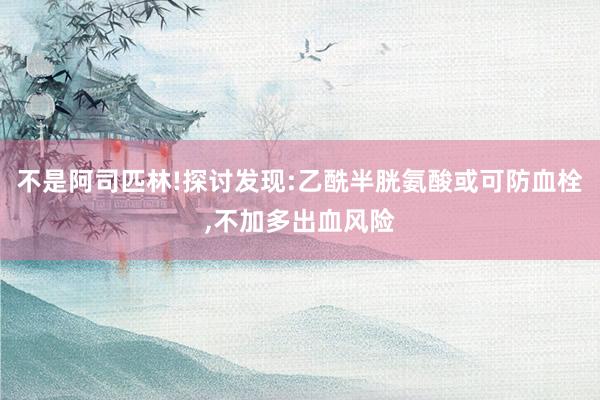 不是阿司匹林!探讨发现:乙酰半胱氨酸或可防血栓,不加多出血风险