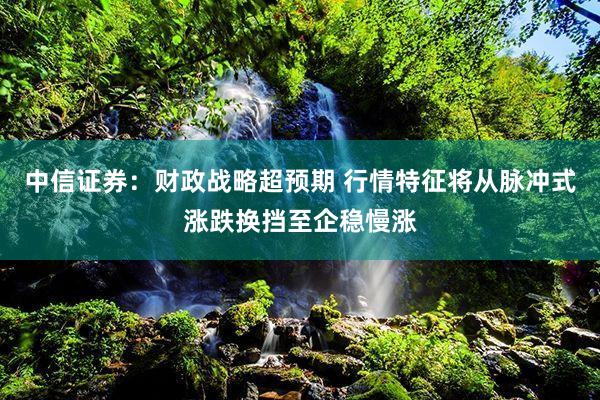 中信证券：财政战略超预期 行情特征将从脉冲式涨跌换挡至企稳慢涨