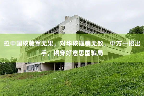 拉中国核裁军无果，对华核诓骗无效，中方一招出手，揭穿好意思国骗局