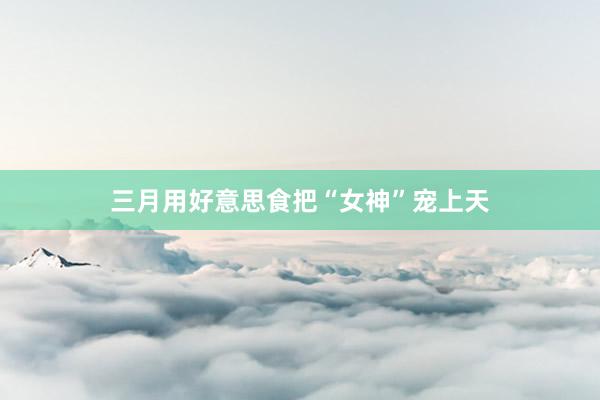 三月用好意思食把“女神”宠上天