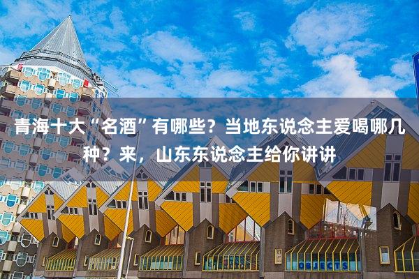 青海十大“名酒”有哪些？当地东说念主爱喝哪几种？来，山东东说念主给你讲讲