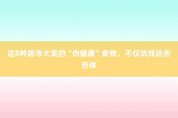 这8种超市大卖的“伪健康”食物，不仅坑钱还伤形体