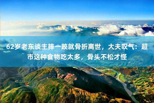 62岁老东谈主摔一跤就骨折离世，大夫叹气：超市这种食物吃太多，骨头不松才怪
