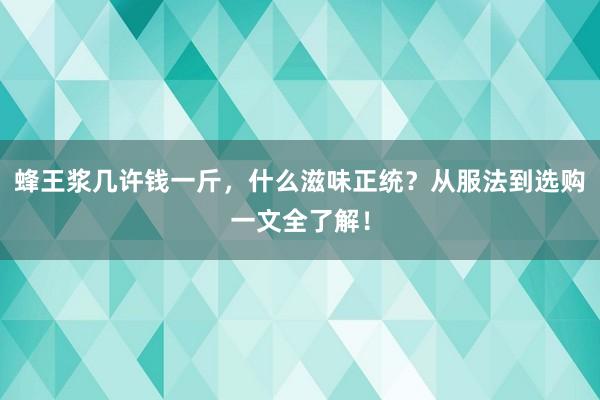 蜂王浆几许钱一斤，什么滋味正统？从服法到选购一文全了解！