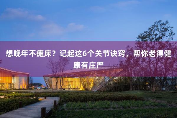 想晚年不瘫床？记起这6个关节诀窍，帮你老得健康有庄严
