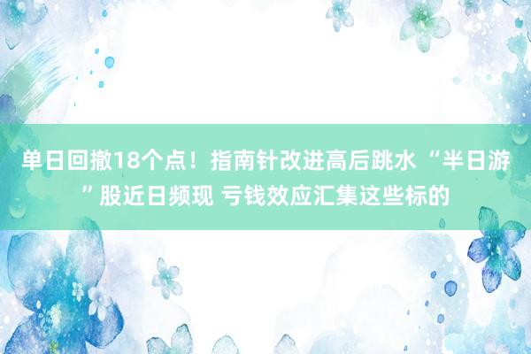 单日回撤18个点！指南针改进高后跳水 “半日游”股近日频现 亏钱效应汇集这些标的