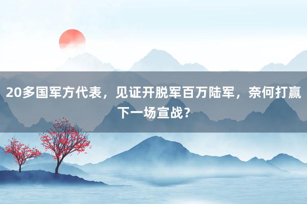 20多国军方代表，见证开脱军百万陆军，奈何打赢下一场宣战？