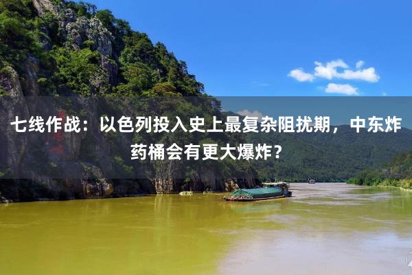 七线作战：以色列投入史上最复杂阻扰期，中东炸药桶会有更大爆炸？
