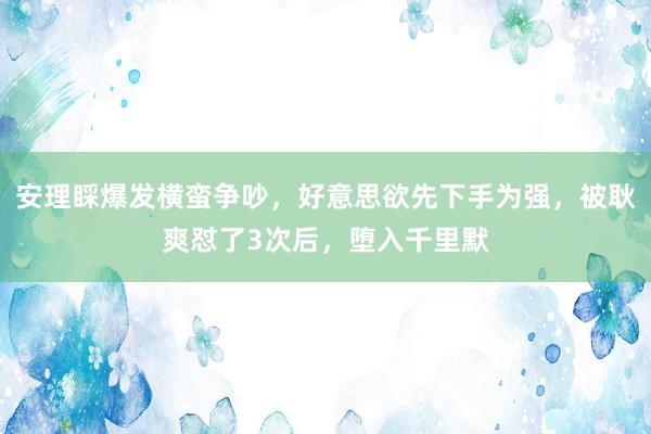 安理睬爆发横蛮争吵,好意思欲先下手为强,被耿爽怼了3次后,堕入千里默