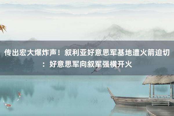 传出宏大爆炸声！叙利亚好意思军基地遭火箭迫切：好意思军向叙军强横开火
