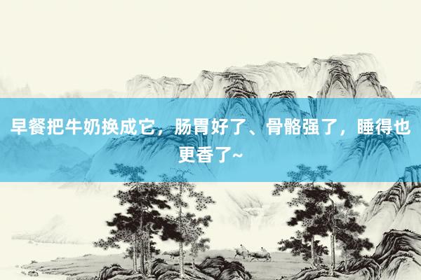 早餐把牛奶换成它，肠胃好了、骨骼强了，睡得也更香了~