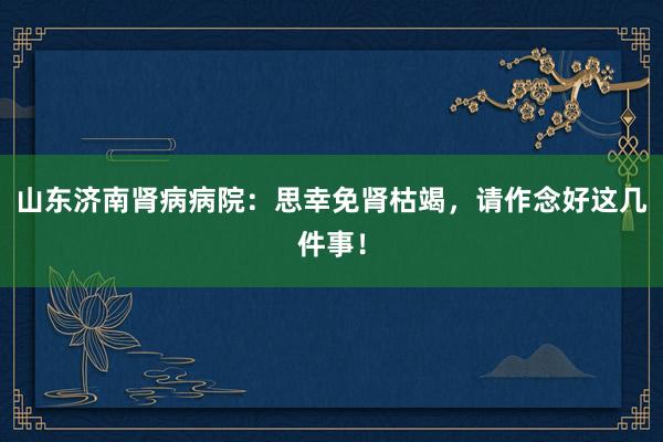 山东济南肾病病院：思幸免肾枯竭，请作念好这几件事！