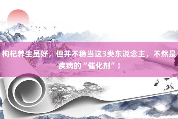 枸杞养生虽好，但并不稳当这3类东说念主，不然是疾病的“催化剂”！
