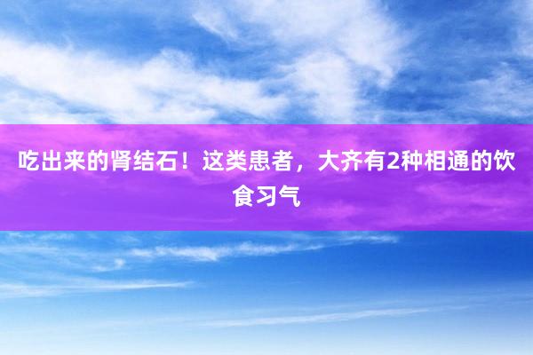 吃出来的肾结石！这类患者，大齐有2种相通的饮食习气