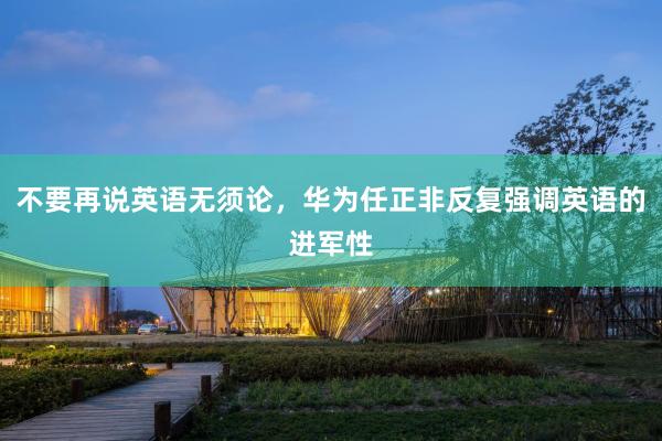 不要再说英语无须论，华为任正非反复强调英语的进军性