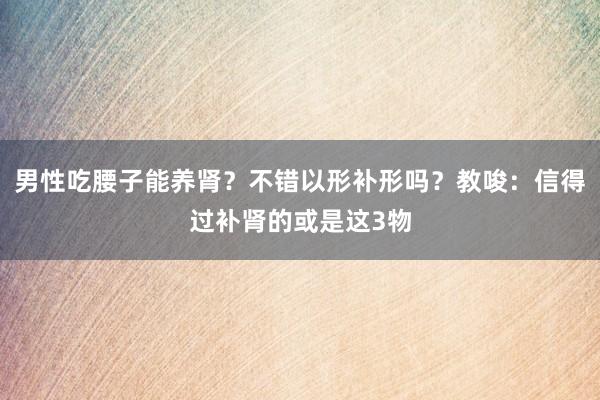 男性吃腰子能养肾？不错以形补形吗？教唆：信得过补肾的或是这3物