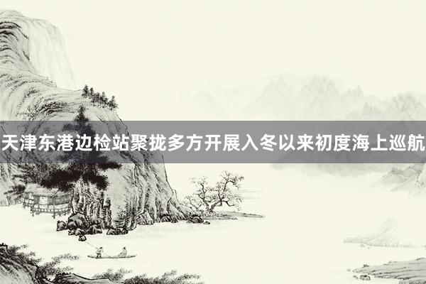 天津东港边检站聚拢多方开展入冬以来初度海上巡航