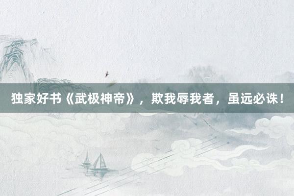 独家好书《武极神帝》，欺我辱我者，虽远必诛！