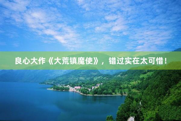 良心大作《大荒镇魔使》，错过实在太可惜！