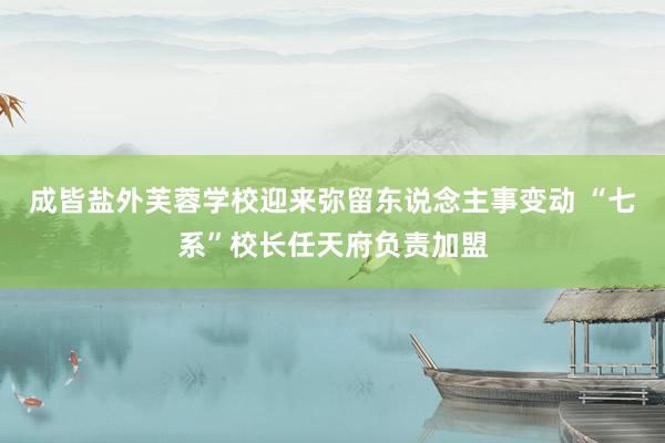 成皆盐外芙蓉学校迎来弥留东说念主事变动 “七系”校长任天府负责加盟
