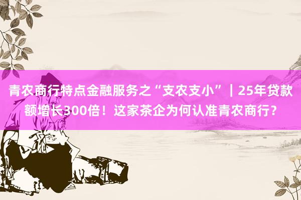 青农商行特点金融服务之“支农支小”|25年贷款额增长300倍!这家茶企为何认准青农商行?