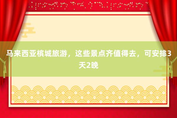 马来西亚槟城旅游，这些景点齐值得去，可安排3天2晚