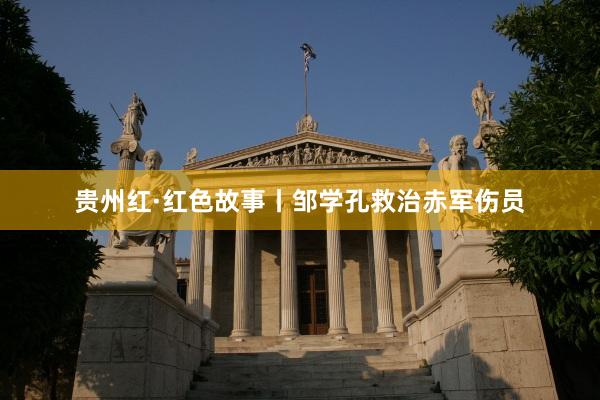 贵州红·红色故事丨邹学孔救治赤军伤员