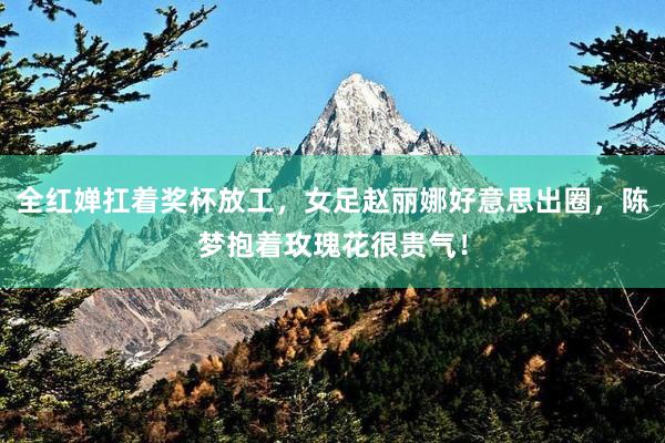 全红婵扛着奖杯放工，女足赵丽娜好意思出圈，陈梦抱着玫瑰花很贵气！