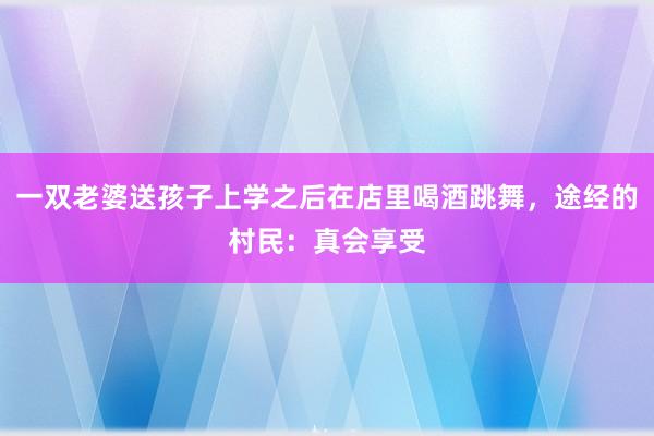 一双老婆送孩子上学之后在店里喝酒跳舞，途经的村民：真会享受