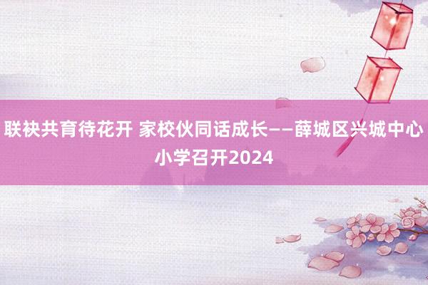 联袂共育待花开 家校伙同话成长——薛城区兴城中心小学召开2024