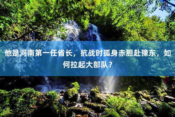 他是河南第一任省长，抗战时孤身赤胆赴豫东，如何拉起大部队？