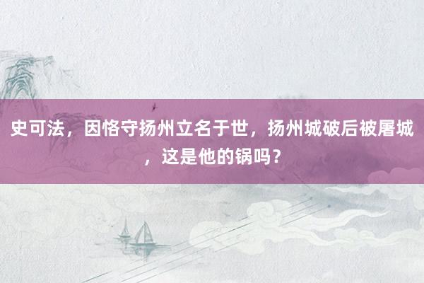 史可法，因恪守扬州立名于世，扬州城破后被屠城，这是他的锅吗？