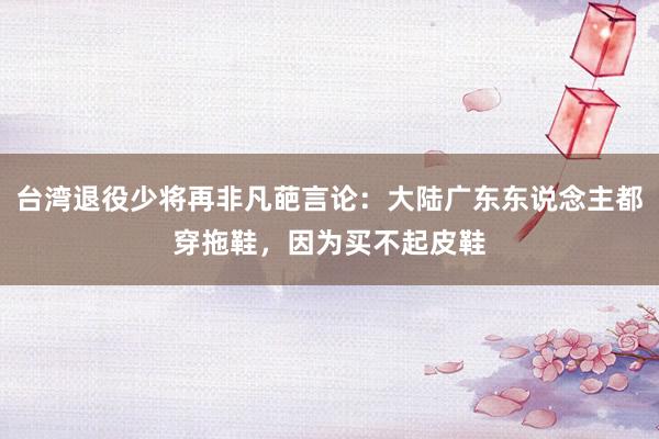 台湾退役少将再非凡葩言论：大陆广东东说念主都穿拖鞋，因为买不起皮鞋