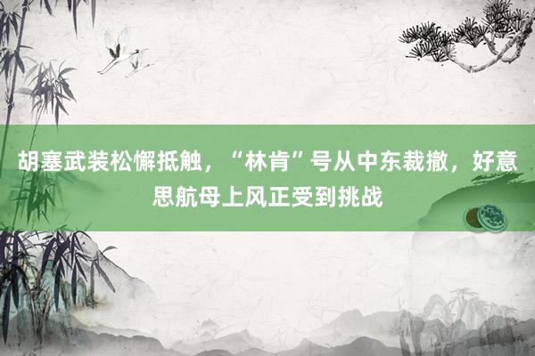 胡塞武装松懈抵触，“林肯”号从中东裁撤，好意思航母上风正受到挑战