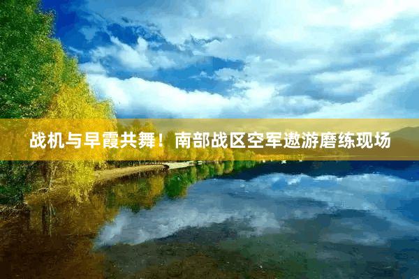 战机与早霞共舞！南部战区空军遨游磨练现场