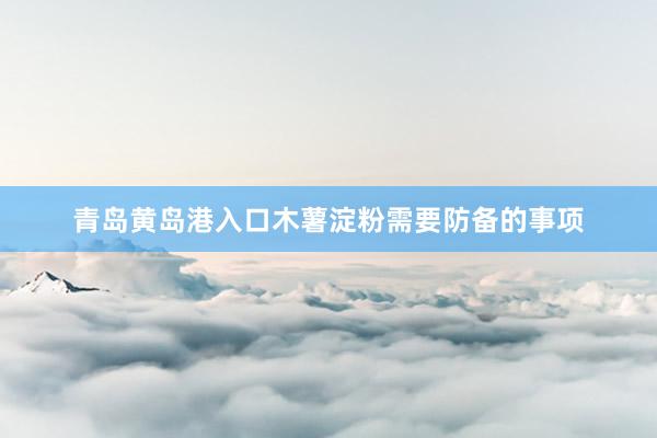 青岛黄岛港入口木薯淀粉需要防备的事项