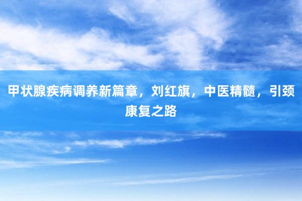 甲状腺疾病调养新篇章，刘红旗，中医精髓，引颈康复之路