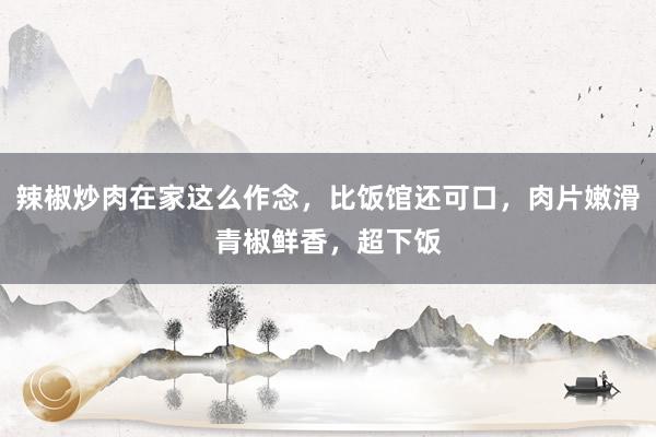 辣椒炒肉在家这么作念，比饭馆还可口，肉片嫩滑青椒鲜香，超下饭