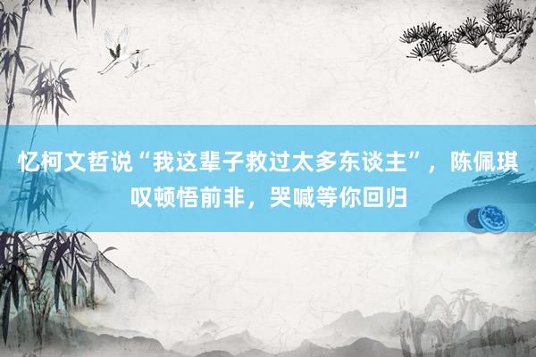 忆柯文哲说“我这辈子救过太多东谈主”，陈佩琪叹顿悟前非，哭喊等你回归