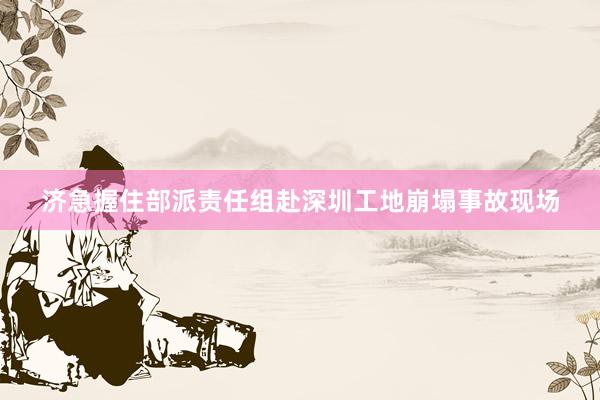 济急握住部派责任组赴深圳工地崩塌事故现场