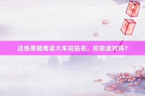 这些易错难读火车站站名，你能读对吗？