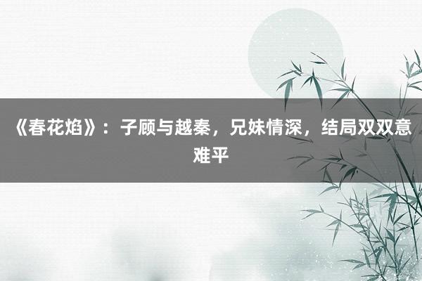 《春花焰》：子顾与越秦，兄妹情深，结局双双意难平