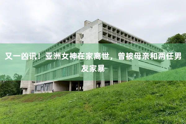 又一凶讯！亚洲女神在家离世，曾被母亲和两任男友家暴
