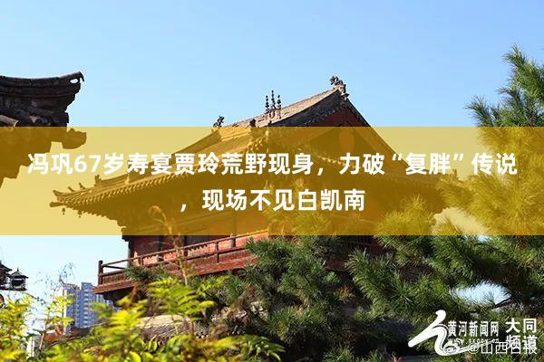 冯巩67岁寿宴贾玲荒野现身，力破“复胖”传说，现场不见白凯南