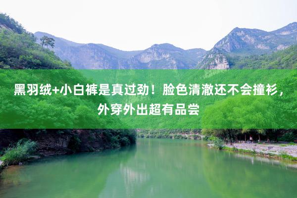 黑羽绒+小白裤是真过劲！脸色清澈还不会撞衫，外穿外出超有品尝