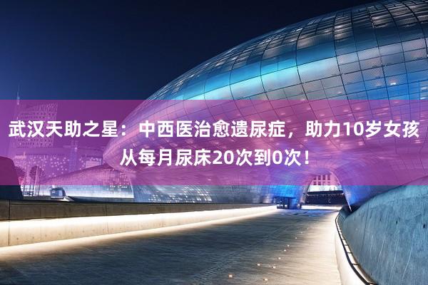 武汉天助之星：中西医治愈遗尿症，助力10岁女孩从每月尿床20次到0次！