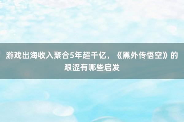 游戏出海收入聚合5年超千亿，《黑外传悟空》的艰涩有哪些启发