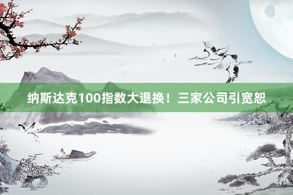 纳斯达克100指数大退换！三家公司引宽恕